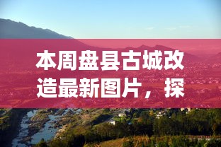 盘县古城改造新貌，与自然美景的邂逅，探寻内心平和宁静的古城新貌图片展示