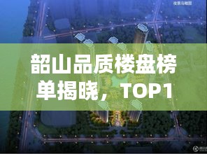 韶山品质楼盘榜单揭晓，TOP10热门楼盘推荐！