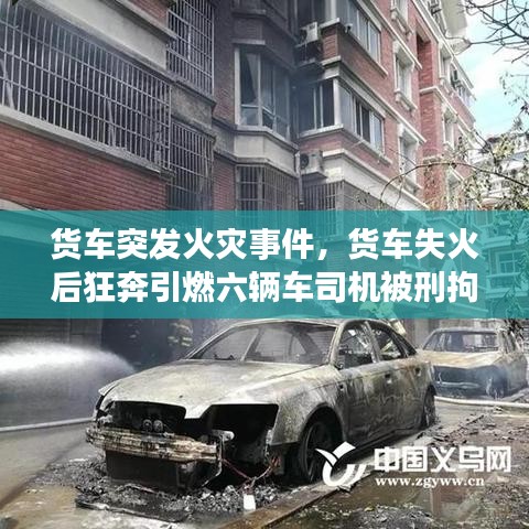 货车突发火灾事件，货车失火后狂奔引燃六辆车司机被刑拘 