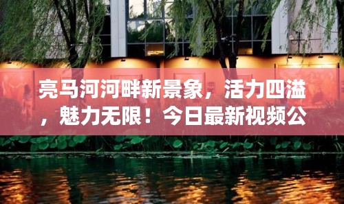 亮马河河畔新景象，活力四溢，魅力无限！今日最新视频公开！