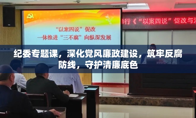 纪委专题课，深化党风廉政建设，筑牢反腐防线，守护清廉底色