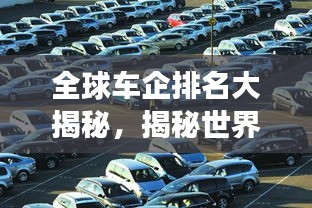 全球车企排名大揭秘，揭秘世界车企业排名榜，看汽车行业风云变幻！