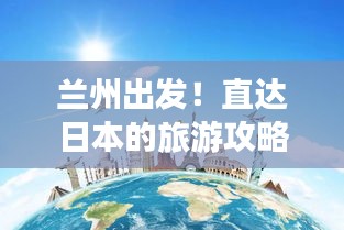 兰州出发！直达日本的旅游攻略大全，最新指南来啦！